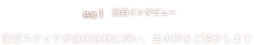 特徴1、独自インタビュー。運営スタッフが直接取材に伺い、生の声をご紹介します